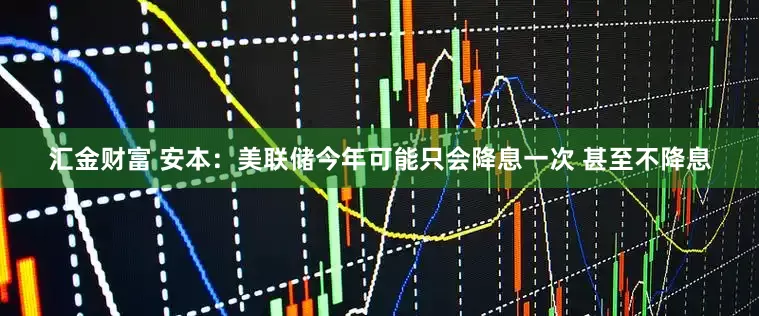 汇金财富 安本：美联储今年可能只会降息一次 甚至不降息