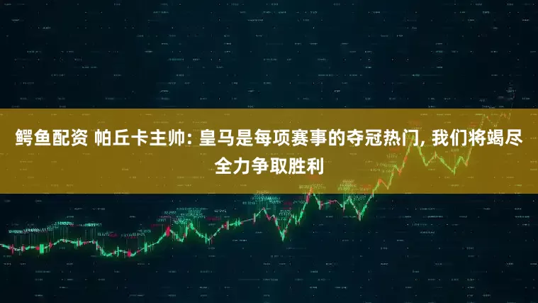 鳄鱼配资 帕丘卡主帅: 皇马是每项赛事的夺冠热门, 我们将竭尽全力争取胜利