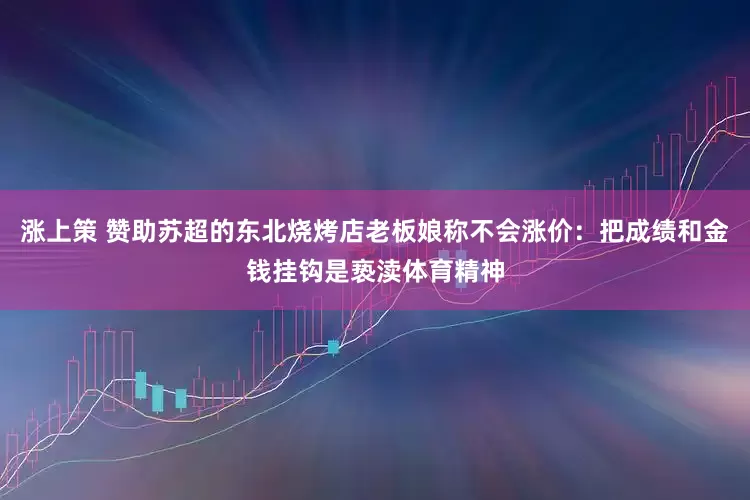 涨上策 赞助苏超的东北烧烤店老板娘称不会涨价：把成绩和金钱挂钩是亵渎体育精神