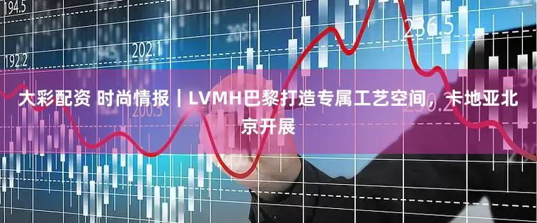 大彩配资 时尚情报｜LVMH巴黎打造专属工艺空间，卡地亚北京开展