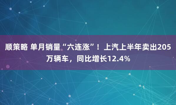 顺策略 单月销量“六连涨”！上汽上半年卖出205万辆车，同比增长12.4%