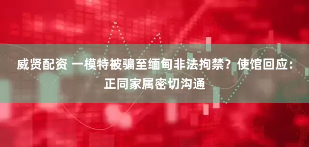 威贤配资 一模特被骗至缅甸非法拘禁？使馆回应：正同家属密切沟通