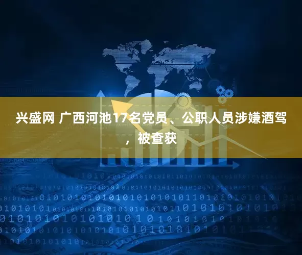 兴盛网 广西河池17名党员、公职人员涉嫌酒驾，被查获