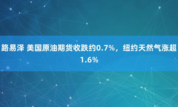 路易泽 美国原油期货收跌约0.7%，纽约天然气涨超1.6%