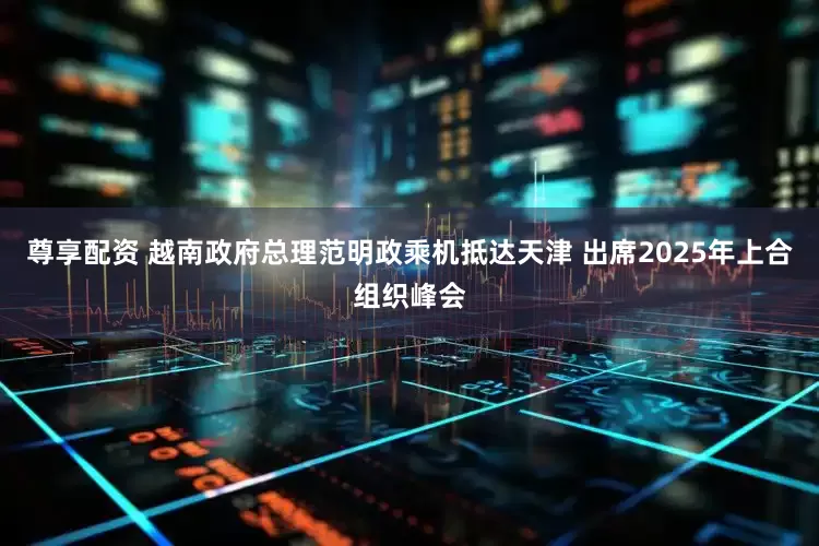 尊享配资 越南政府总理范明政乘机抵达天津 出席2025年上合组织峰会