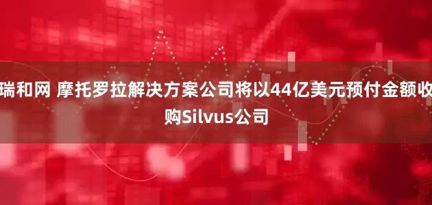 瑞和网 摩托罗拉解决方案公司将以44亿美元预付金额收购Silvus公司