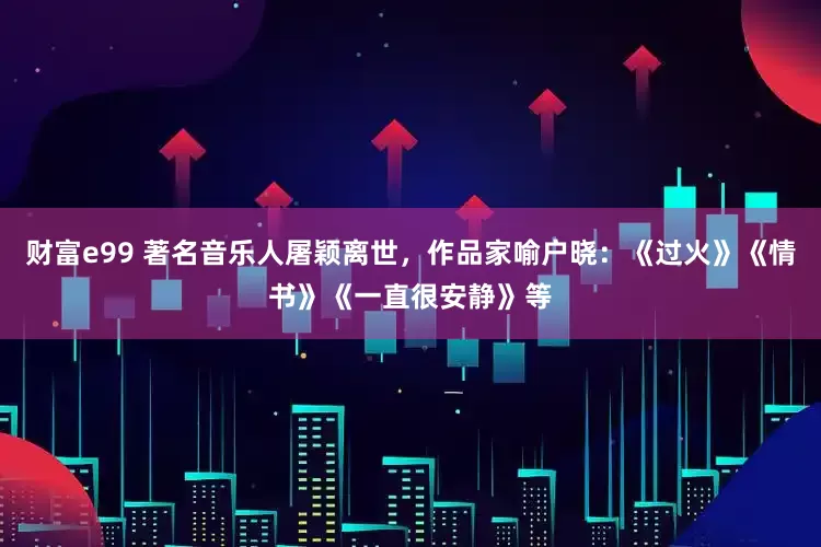 财富e99 著名音乐人屠颖离世，作品家喻户晓：《过火》《情书》《一直很安静》等