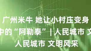 广州米牛 她让小村庄变身市民心中的“阿勒泰” | 人民城市 文明风采