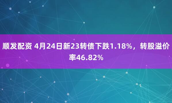 顺发配资 4月24日新23转债下跌1.18%，转股溢价率46.82%