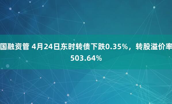 国融资管 4月24日东时转债下跌0.35%，转股溢价率503.64%