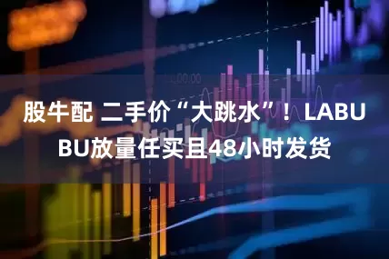 股牛配 二手价“大跳水”！LABUBU放量任买且48小时发货