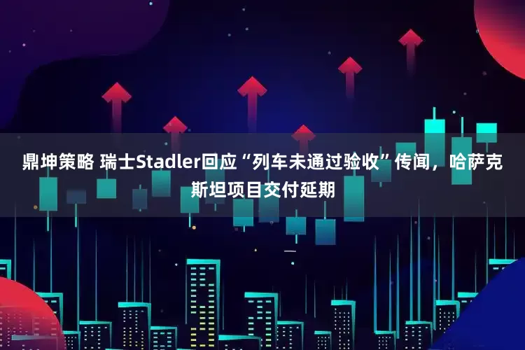 鼎坤策略 瑞士Stadler回应“列车未通过验收”传闻，哈萨克斯坦项目交付延期